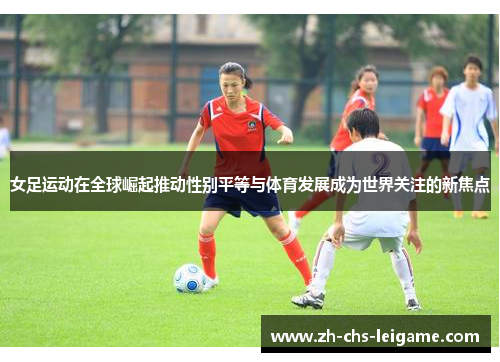 女足运动在全球崛起推动性别平等与体育发展成为世界关注的新焦点