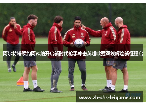 阿尔特塔续约阿森纳开启新时代枪手冲击英超欧冠双线辉煌新征程启